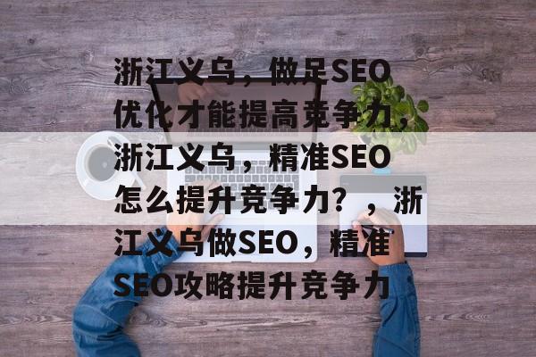 浙江义乌,做足SEO优化才能提高竞争力,浙江义乌,精准SEO怎么提升竞争力?,浙江义乌做SEO,精准SEO攻略提升竞争力 浙江义乌,做足SEO优化才能提高竞争力,浙江义乌,精准SEO怎么提升竞争力?,浙江义乌做SEO,精准SEO攻略提升竞争力