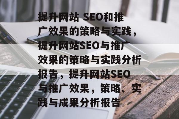 提升网站 SEO和推广效果的策略与实践,提升网站SEO与推广效果的策略与实践分析报告,提升网站SEO与推广效果,策略、实践与成果分析报告 提升网站 SEO和推广效果的策略与实践,提升网站SEO与推广效果的策略与实践分析报告,提升网站SEO与推广效果,策略、实践与成果分析报告