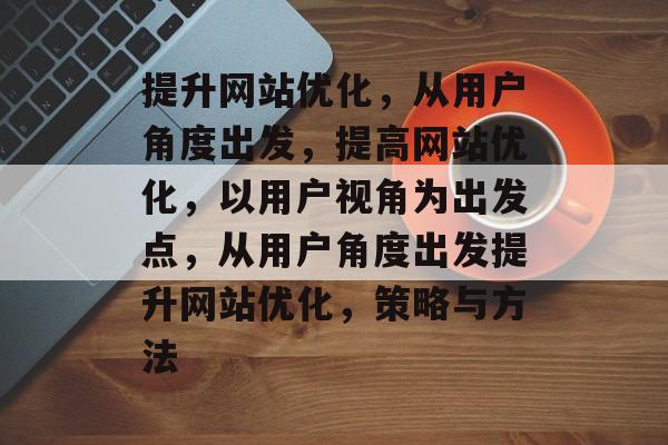 提升网站优化,从用户角度出发,提高网站优化,以用户视角为出发点,从用户角度出发提升网站优化,策略与方法 提升网站优化,从用户角度出发,提高网站优化,以用户视角为出发点,从用户角度出发提升网站优化,策略与方法