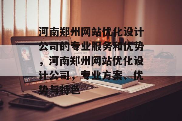 河南郑州网站优化设计公司的专业服务和优势,河南郑州网站优化设计公司,专业方案、优势与特色 河南郑州网站优化设计公司的专业服务和优势,河南郑州网站优化设计公司,专业方案、优势与特色