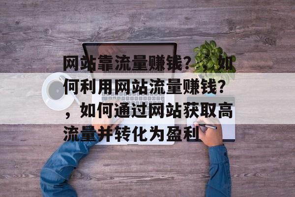网站靠流量赚钱?,如何利用网站流量赚钱?,如何通过网站获取高流量并转化为盈利 网站靠流量赚钱?,如何利用网站流量赚钱?,如何通过网站获取高流量并转化为盈利