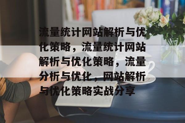 流量统计网站解析与优化策略,流量统计网站解析与优化策略,流量分析与优化,网站解析与优化策略实战分享 流量统计网站解析与优化策略,流量统计网站解析与优化策略,流量分析与优化,网站解析与优化策略实战分享