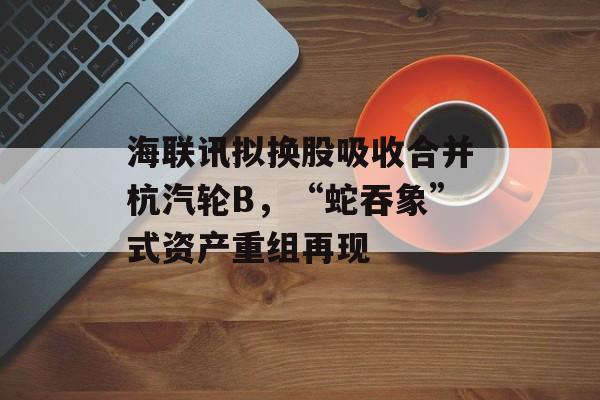 海联讯拟换股吸收合并杭汽轮B,“蛇吞象”式资产重组再现 海联讯拟换股吸收合并杭汽轮B,“蛇吞象”式资产重组再现