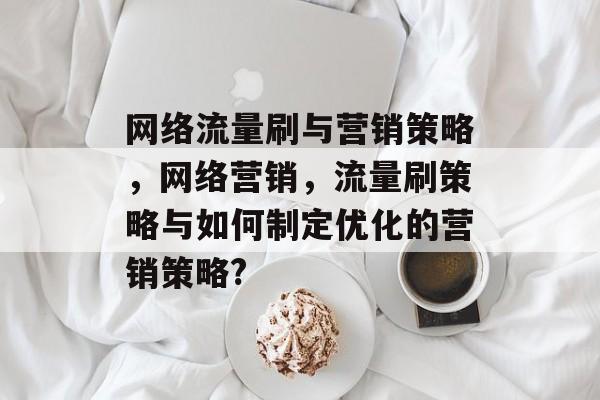 网络流量刷与营销策略，网络营销，流量刷策略与如何制定优化的营销策略?