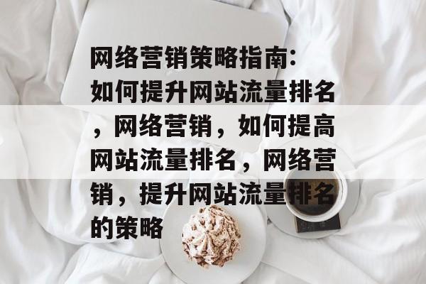 网络营销策略指南: 如何提升网站流量排名,网络营销,如何提高网站流量排名,网络营销,提升网站流量排名的策略 网络营销策略指南: 如何提升网站流量排名,网络营销,如何提高网站流量排名,网络营销,提升网站流量排名的策略