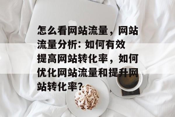 怎么看网站流量,网站流量分析: 如何有效提高网站转化率,如何优化网站流量和提升网站转化率? 怎么看网站流量,网站流量分析: 如何有效提高网站转化率,如何优化网站流量和提升网站转化率?