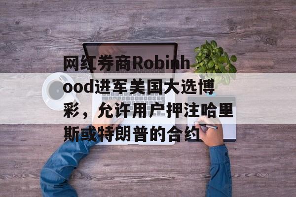 网红券商Robinhood进军美国大选博彩，允许用户押注哈里斯或特朗普的合约