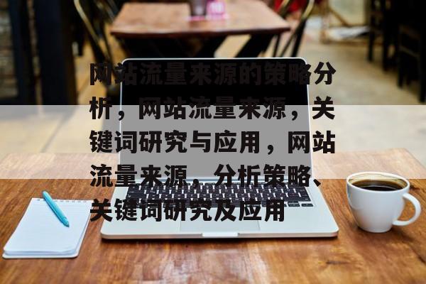 网站流量来源的策略分析,网站流量来源,关键词研究与应用,网站流量来源,分析策略、关键词研究及应用 网站流量来源的策略分析,网站流量来源,关键词研究与应用,网站流量来源,分析策略、关键词研究及应用