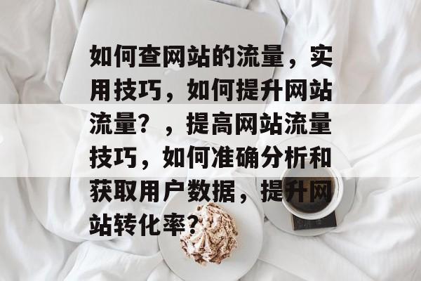 如何查网站的流量,实用技巧,如何提升网站流量?,提高网站流量技巧,如何准确分析和获取用户数据,提升网站转化率? 如何查网站的流量,实用技巧,如何提升网站流量?,提高网站流量技巧,如何准确分析和获取用户数据,提升网站转化率?