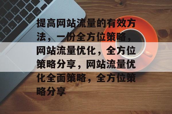 提高网站流量的有效方法,一份全方位策略,网站流量优化,全方位策略分享,网站流量优化全面策略,全方位策略分享 提高网站流量的有效方法,一份全方位策略,网站流量优化,全方位策略分享,网站流量优化全面策略,全方位策略分享