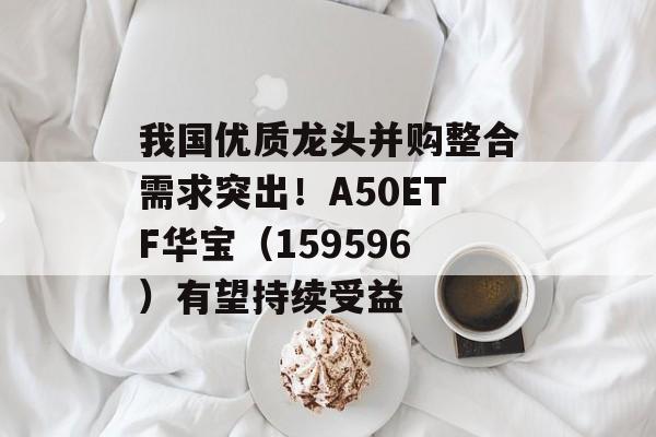 我国优质龙头并购整合需求突出！A50ETF华宝（159596）有望持续受益
