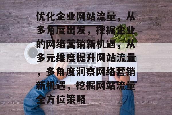 优化企业网站流量，从多角度出发，挖掘企业的网络营销新机遇，从多元维度提升网站流量，多角度洞察网络营销新机遇，挖掘网站流量全方位策略