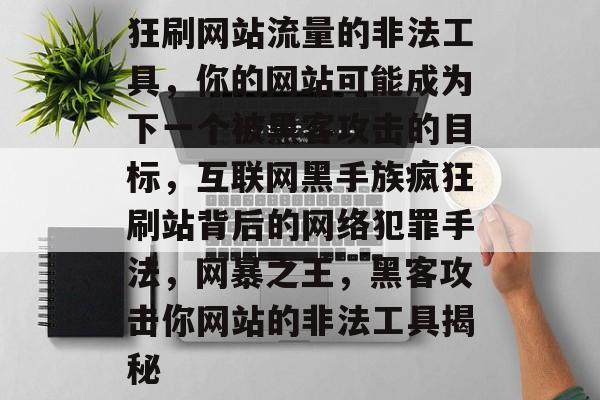 狂刷网站流量的非法工具，你的网站可能成为下一个被黑客攻击的目标，互联网黑手族疯狂刷站背后的网络犯罪手法，网暴之王，黑客攻击你网站的非法工具揭秘