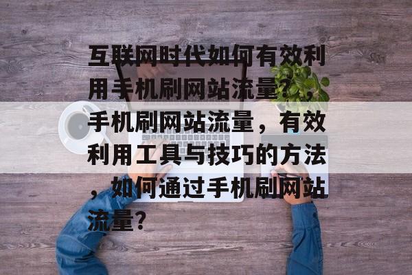 互联网时代如何有效利用手机刷网站流量?,手机刷网站流量,有效利用工具与技巧的方法,如何通过手机刷网站流量? 互联网时代如何有效利用手机刷网站流量?,手机刷网站流量,有效利用工具与技巧的方法,如何通过手机刷网站流量?