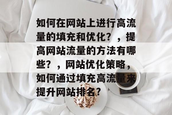 如何在网站上进行高流量的填充和优化?,提高网站流量的方法有哪些?,网站优化策略,如何通过填充高流量来提升网站排名? 如何在网站上进行高流量的填充和优化?,提高网站流量的方法有哪些?,网站优化策略,如何通过填充高流量来提升网站排名?