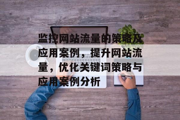 监控网站流量的策略及应用案例,提升网站流量,优化关键词策略与应用案例分析 监控网站流量的策略及应用案例,提升网站流量,优化关键词策略与应用案例分析