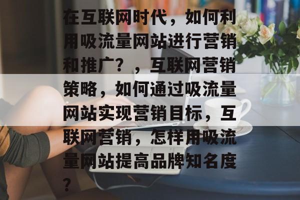 在互联网时代,如何利用吸流量网站进行营销和推广?,互联网营销策略,如何通过吸流量网站实现营销目标,互联网营销,怎样用吸流量网站提高品牌知名度? 在互联网时代,如何利用吸流量网站进行营销和推广?,互联网营销策略,如何通过吸流量网站实现营销目标,互联网营销,怎样用吸流量网站提高品牌知名度?