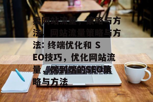 卖网站流量,策略与方法,网站流量策略与方法: 终端优化和 SEO技巧,优化网站流量,端到端的SEO策略与方法 卖网站流量,策略与方法,网站流量策略与方法: 终端优化和 SEO技巧,优化网站流量,端到端的SEO策略与方法