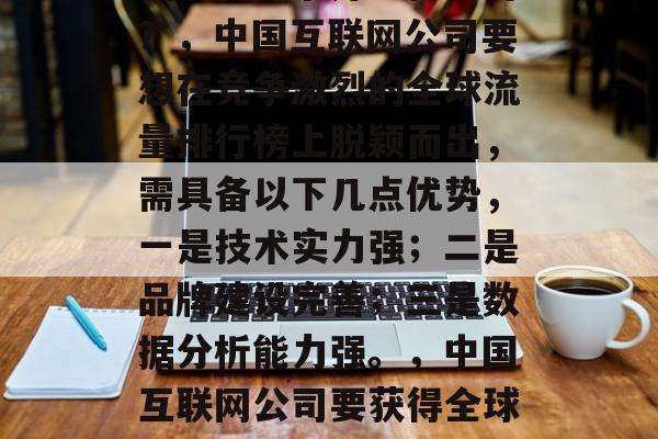 全球流量排名,中国网站如何竞争并取得优势?,中国互联网公司要想在竞争激烈的全球流量排行榜上脱颖而出,需具备以下几点优势,一是技术实力强;二是品牌建设完善;三是数据分析能力强。,中国互联网公司要获得全球流量排行榜上的优势,需要具备哪些特点? 全球流量排名,中国网站如何竞争并取得优势?,中国互联网公司要想在竞争激烈的全球流量排行榜上脱颖而出,需具备以下几点优势,一是技术实力强;二是品牌建设完善;三是数据分析能力强。,中国互联网公司要获得全球流量排行榜上的优势,需要具备哪些特点?