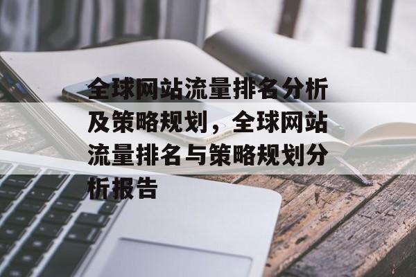 全球网站流量排名分析及策略规划，全球网站流量排名与策略规划分析报告