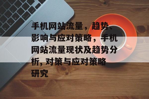 手机网站流量,趋势、影响与应对策略,手机网站流量现状及趋势分析, 对策与应对策略研究 手机网站流量,趋势、影响与应对策略,手机网站流量现状及趋势分析, 对策与应对策略研究