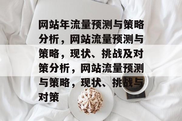 网站年流量预测与策略分析，网站流量预测与策略，现状、挑战及对策分析，网站流量预测与策略，现状、挑战与对策