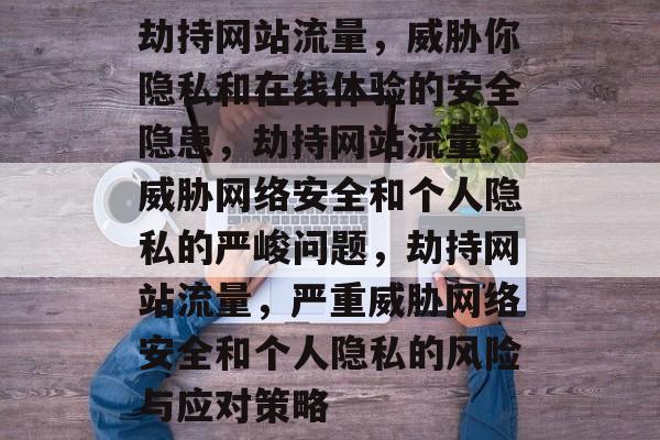 劫持网站流量,威胁你隐私和在线体验的安全隐患,劫持网站流量,威胁网络安全和个人隐私的严峻问题,劫持网站流量,严重威胁网络安全和个人隐私的风险与应对策略 劫持网站流量,威胁你隐私和在线体验的安全隐患,劫持网站流量,威胁网络安全和个人隐私的严峻问题,劫持网站流量,严重威胁网络安全和个人隐私的风险与应对策略