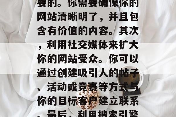 如何增加网站流量，提高网站流量的方法有很多。首先，优化你的网站结构和内容是非常重要的。你需要确保你的网站清晰明了，并且包含有价值的内容。其次，利用社交媒体来扩大你的网站受众。你可以通过创建吸引人的帖子、活动或竞赛等方式与你的目标客户建立联系。最后，利用搜索引擎优化（SEO）技术可以帮助你提升网站的排名，从而吸引更多的潜在客户。