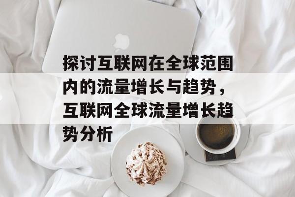探讨互联网在全球范围内的流量增长与趋势，互联网全球流量增长趋势分析