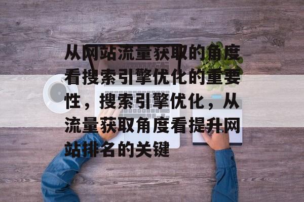 从网站流量获取的角度看搜索引擎优化的重要性,搜索引擎优化,从流量获取角度看提升网站排名的关键 从网站流量获取的角度看搜索引擎优化的重要性,搜索引擎优化,从流量获取角度看提升网站排名的关键