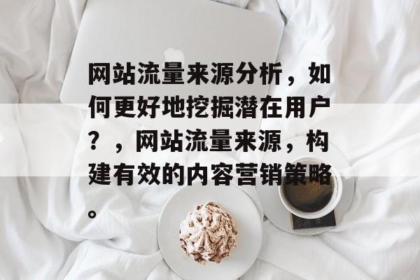 网站流量来源分析，如何更好地挖掘潜在用户？，网站流量来源，构建有效的内容营销策略。