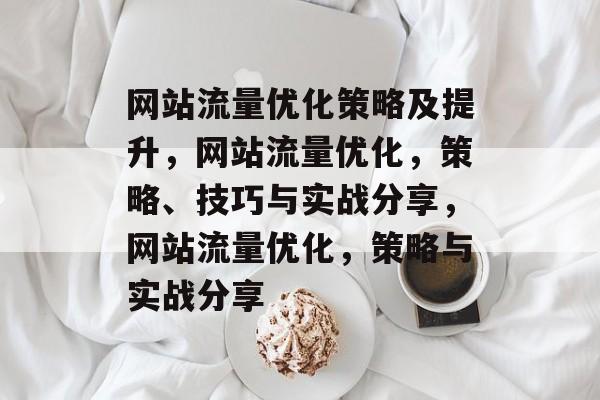 网站流量优化策略及提升，网站流量优化，策略、技巧与实战分享，网站流量优化，策略与实战分享