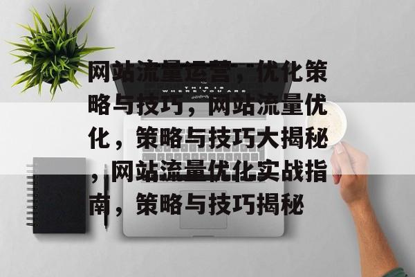 网站流量运营,优化策略与技巧,网站流量优化,策略与技巧大揭秘,网站流量优化实战指南,策略与技巧揭秘 网站流量运营,优化策略与技巧,网站流量优化,策略与技巧大揭秘,网站流量优化实战指南,策略与技巧揭秘