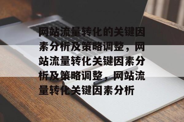 网站流量转化的关键因素分析及策略调整,网站流量转化关键因素分析及策略调整,网站流量转化关键因素分析 网站流量转化的关键因素分析及策略调整,网站流量转化关键因素分析及策略调整,网站流量转化关键因素分析