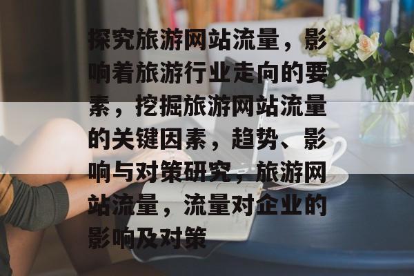 探究旅游网站流量,影响着旅游行业走向的要素,挖掘旅游网站流量的关键因素,趋势、影响与对策研究,旅游网站流量,流量对企业的影响及对策 探究旅游网站流量,影响着旅游行业走向的要素,挖掘旅游网站流量的关键因素,趋势、影响与对策研究,旅游网站流量,流量对企业的影响及对策