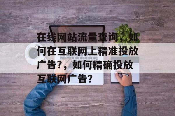 在线网站流量查询,如何在互联网上精准投放广告?,如何精确投放互联网广告? 在线网站流量查询,如何在互联网上精准投放广告?,如何精确投放互联网广告?