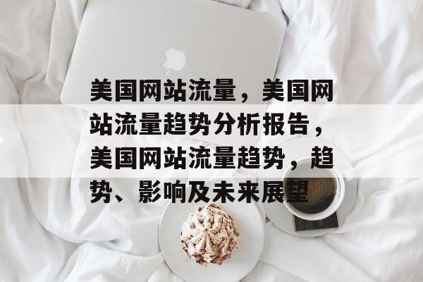 美国网站流量，美国网站流量趋势分析报告，美国网站流量趋势，趋势、影响及未来展望