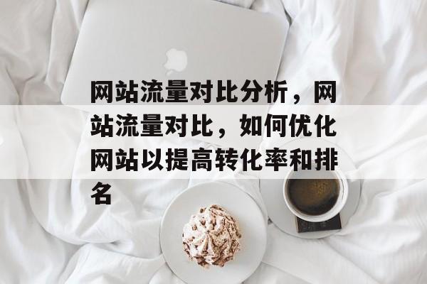 网站流量对比分析,网站流量对比,如何优化网站以提高转化率和排名 网站流量对比分析,网站流量对比,如何优化网站以提高转化率和排名