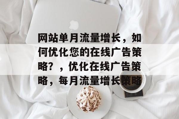 网站单月流量增长,如何优化您的在线广告策略?,优化在线广告策略,每月流量增长策略 网站单月流量增长,如何优化您的在线广告策略?,优化在线广告策略,每月流量增长策略