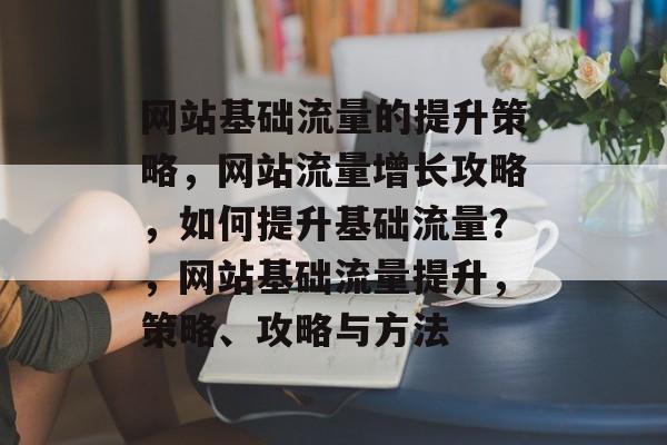 网站基础流量的提升策略,网站流量增长攻略,如何提升基础流量?,网站基础流量提升,策略、攻略与方法 网站基础流量的提升策略,网站流量增长攻略,如何提升基础流量?,网站基础流量提升,策略、攻略与方法