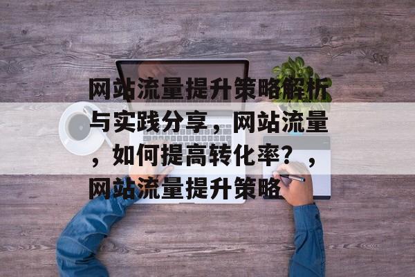 网站流量提升策略解析与实践分享，网站流量，如何提高转化率？，网站流量提升策略