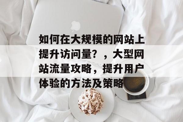 如何在大规模的网站上提升访问量？，大型网站流量攻略，提升用户体验的方法及策略