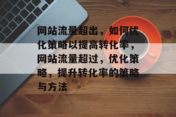 网站流量超出，如何优化策略以提高转化率，网站流量超过，优化策略，提升转化率的策略与方法