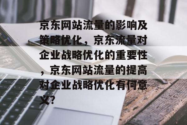 京东网站流量的影响及策略优化，京东流量对企业战略优化的重要性，京东网站流量的提高对企业战略优化有何意义？