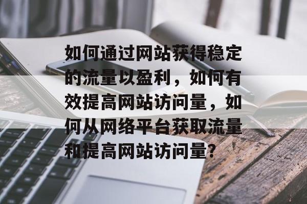 如何通过网站获得稳定的流量以盈利,如何有效提高网站访问量,如何从网络平台获取流量和提高网站访问量? 如何通过网站获得稳定的流量以盈利,如何有效提高网站访问量,如何从网络平台获取流量和提高网站访问量?