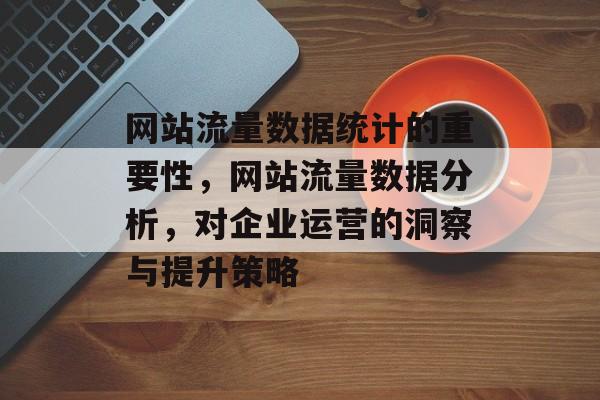网站流量数据统计的重要性,网站流量数据分析,对企业运营的洞察与提升策略 网站流量数据统计的重要性,网站流量数据分析,对企业运营的洞察与提升策略
