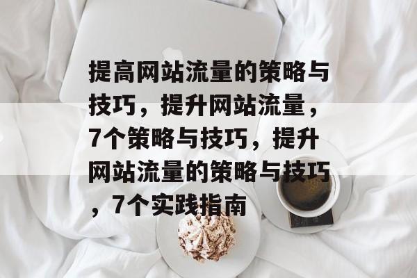 提高网站流量的策略与技巧,提升网站流量,7个策略与技巧,提升网站流量的策略与技巧,7个实践指南 提高网站流量的策略与技巧,提升网站流量,7个策略与技巧,提升网站流量的策略与技巧,7个实践指南