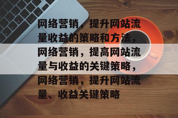 网络营销,提升网站流量收益的策略和方法,网络营销,提高网站流量与收益的关键策略,网络营销,提升网站流量、收益关键策略 网络营销,提升网站流量收益的策略和方法,网络营销,提高网站流量与收益的关键策略,网络营销,提升网站流量、收益关键策略