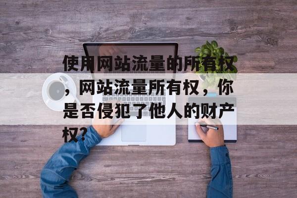 使用网站流量的所有权，网站流量所有权，你是否侵犯了他人的财产权?