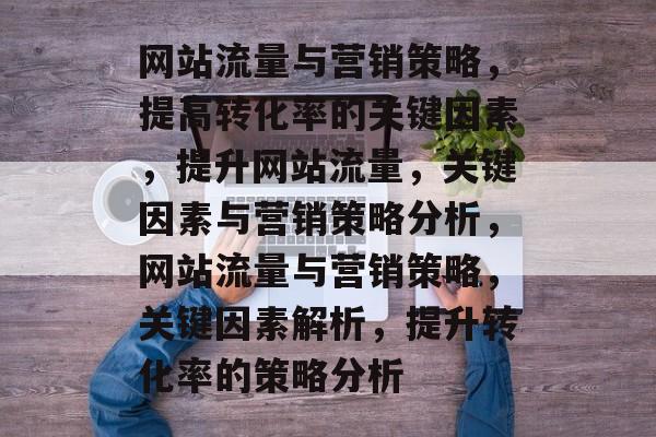网站流量与营销策略，提高转化率的关键因素，提升网站流量，关键因素与营销策略分析，网站流量与营销策略，关键因素解析，提升转化率的策略分析
